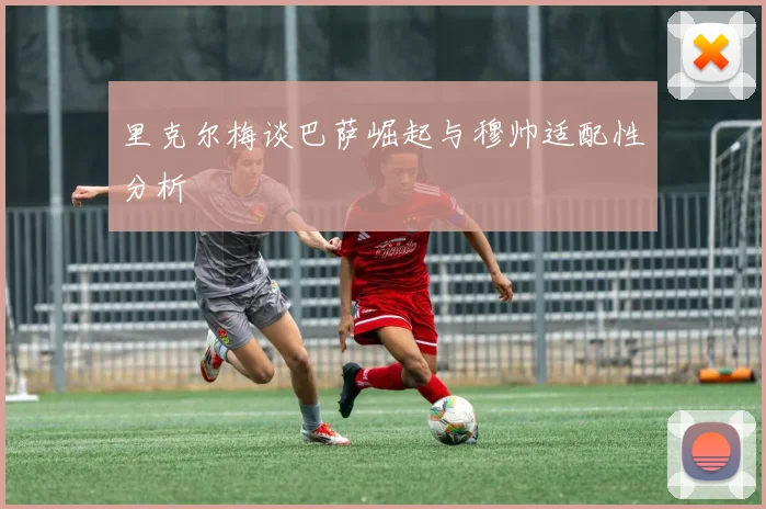里克尔梅谈巴萨崛起与穆帅适配性分析