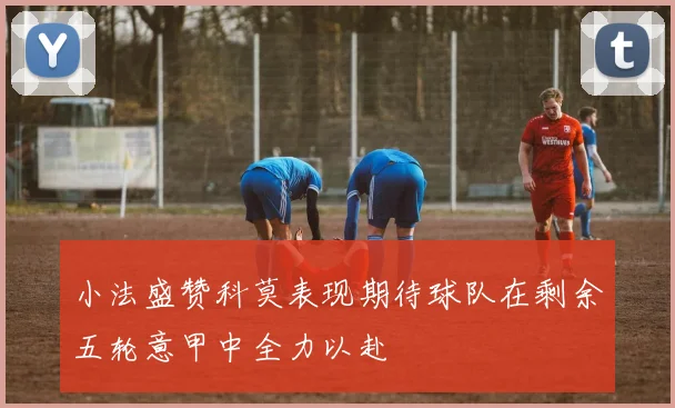 小法盛赞科莫表现期待球队在剩余五轮意甲中全力以赴