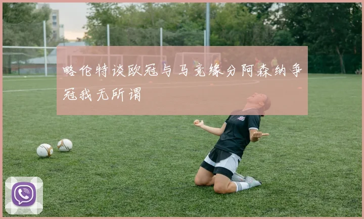 略伦特谈欧冠与马竞缘分阿森纳争冠我无所谓